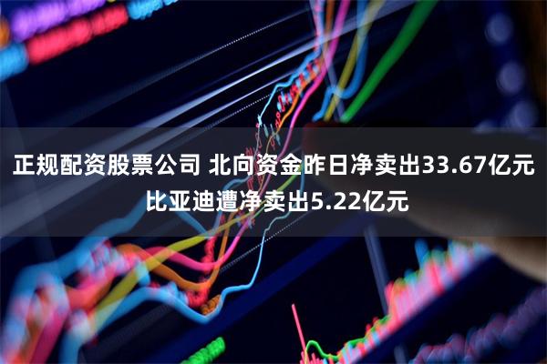 正规配资股票公司 北向资金昨日净卖出33.67亿元 比亚迪遭净卖出5.22亿元