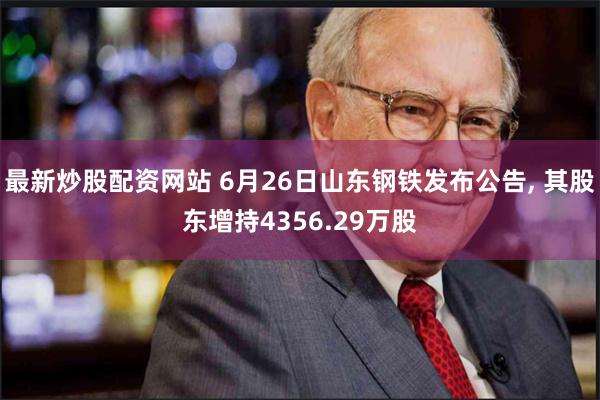 最新炒股配资网站 6月26日山东钢铁发布公告, 其股东增持4356.29万股