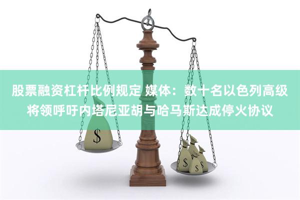 股票融资杠杆比例规定 媒体：数十名以色列高级将领呼吁内塔尼亚胡与哈马斯达成停火协议