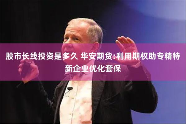 股市长线投资是多久 华安期货:利用期权助专精特新企业优化套保