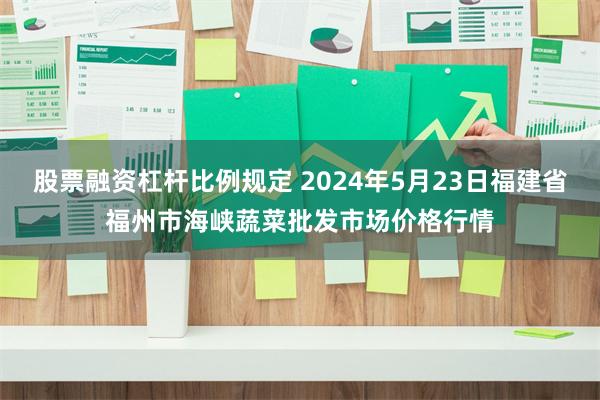 股票融资杠杆比例规定 2024年5月23日福建省福州市海峡蔬菜批发市场价格行情