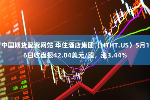 中国期货配资网站 华住酒店集团（HTHT.US）5月16日收盘报42.04美元/股，涨3.44%