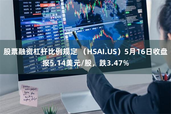 股票融资杠杆比例规定 （HSAI.US）5月16日收盘报5.14美元/股，跌3.47%