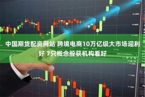 中国期货配资网站 跨境电商10万亿级大市场迎利好 7只概念股获机构看好