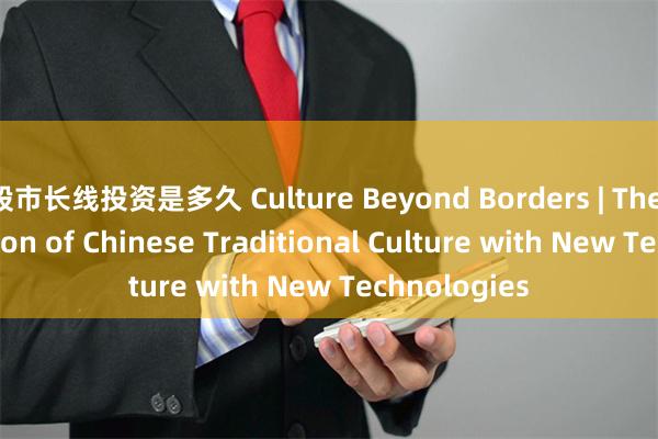 股市长线投资是多久 Culture Beyond Borders | The Rejuvenation of Chinese Traditional Culture with New Technolo