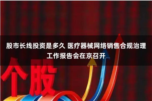 股市长线投资是多久 医疗器械网络销售合规治理工作报告会在京召开