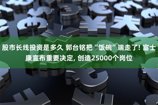 股市长线投资是多久 郭台铭把“饭碗”端走了! 富士康宣布重要决定, 创造25000个岗位