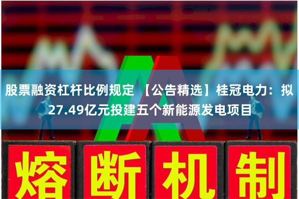 股票融资杠杆比例规定 【公告精选】桂冠电力：拟27.49亿元投建五个新能源发电项目