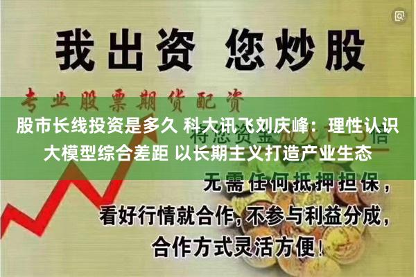 股市长线投资是多久 科大讯飞刘庆峰：理性认识大模型综合差距 以长期主义打造产业生态