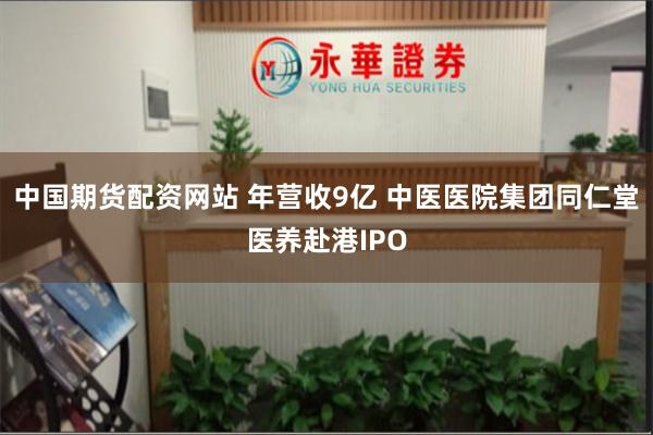 中国期货配资网站 年营收9亿 中医医院集团同仁堂医养赴港IPO