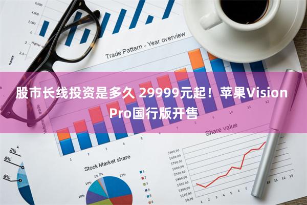 股市长线投资是多久 29999元起！苹果Vision Pro国行版开售