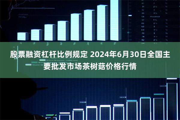 股票融资杠杆比例规定 2024年6月30日全国主要批发市场茶树菇价格行情