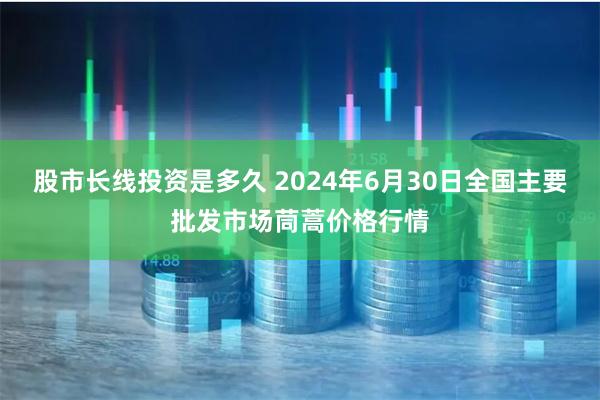 股市长线投资是多久 2024年6月30日全国主要批发市场茼蒿价格行情