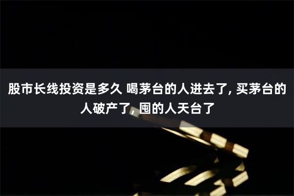 股市长线投资是多久 喝茅台的人进去了, 买茅台的人破产了, 囤的人天台了