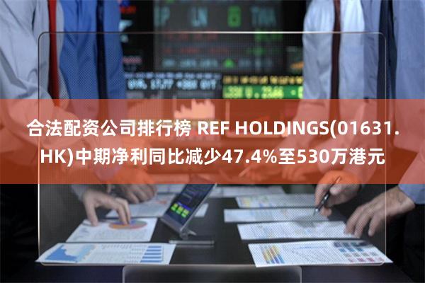 合法配资公司排行榜 REF HOLDINGS(01631.HK)中期净利同比减少47.4%至530万港元