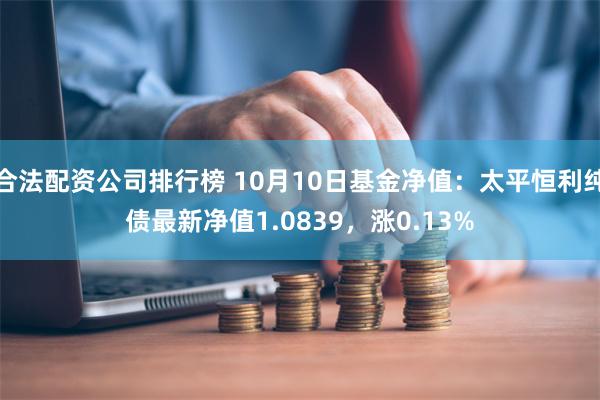 合法配资公司排行榜 10月10日基金净值：太平恒利纯债最新净