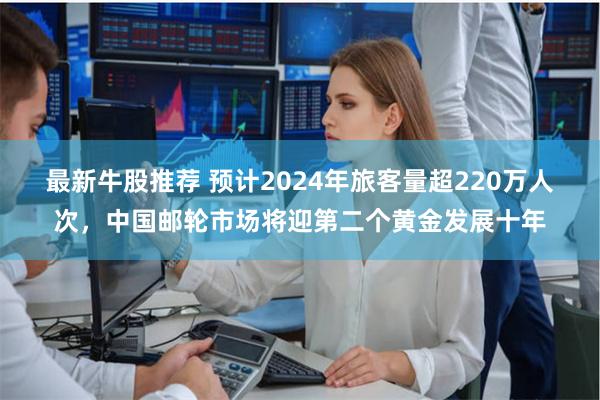 最新牛股推荐 预计2024年旅客量超220万人次，中国邮轮市场将迎第二个黄金发展十年