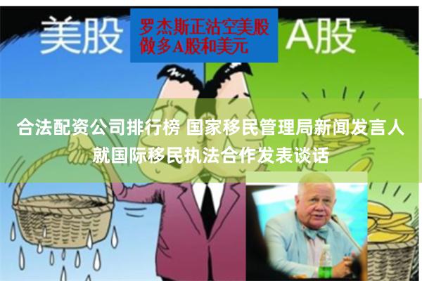 合法配资公司排行榜 国家移民管理局新闻发言人就国际移民执法合作发表谈话