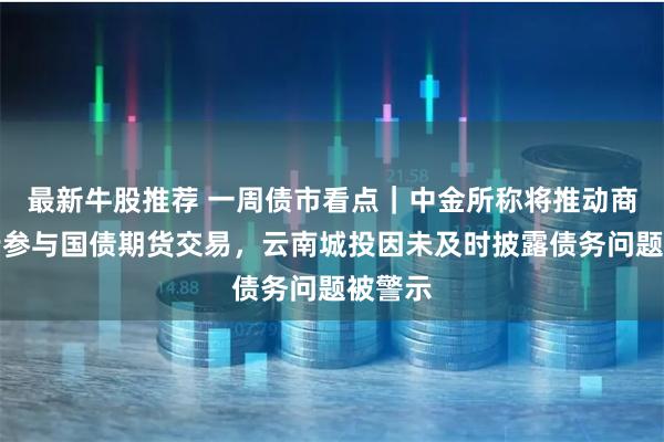 最新牛股推荐 一周债市看点｜中金所称将推动商业银行参与国债期货交易，云南城投因未及时披露债务问题被警示