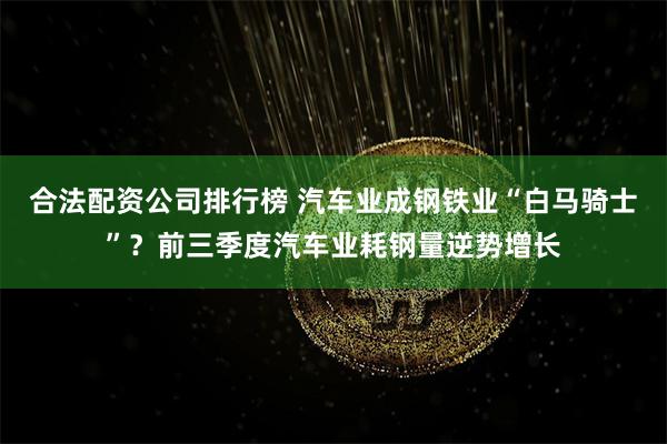 合法配资公司排行榜 汽车业成钢铁业“白马骑士”？前三季度汽车业耗钢量逆势增长