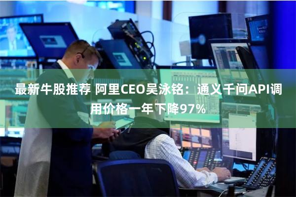 最新牛股推荐 阿里CEO吴泳铭：通义千问API调用价格一年下降97%